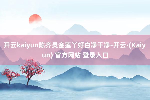 开云kaiyun陈齐灵金莲丫好白净干净-开云·(Kaiyun) 官方网站 登录入口