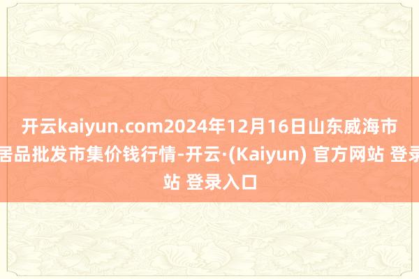 开云kaiyun.com2024年12月16日山东威海市农副居品批发市集价钱行情-开云·(Kaiyun) 官方网站 登录入口