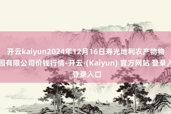 开云kaiyun2024年12月16日寿光地利农产物物流园有限公司价钱行情-开云·(Kaiyun) 官方网站 登录入口
