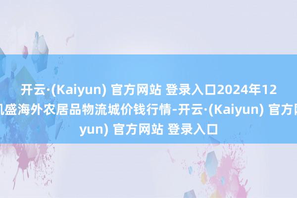 开云·(Kaiyun) 官方网站 登录入口2024年12月16日山东凯盛海外农居品物流城价钱行情-开云·(Kaiyun) 官方网站 登录入口