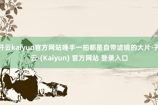 开云kaiyun官方网站唾手一拍都是自带滤镜的大片-开云·(Kaiyun) 官方网站 登录入口