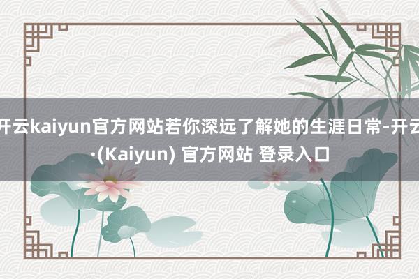 开云kaiyun官方网站若你深远了解她的生涯日常-开云·(Kaiyun) 官方网站 登录入口