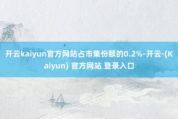 开云kaiyun官方网站占市集份额的0.2%-开云·(Kaiyun) 官方网站 登录入口