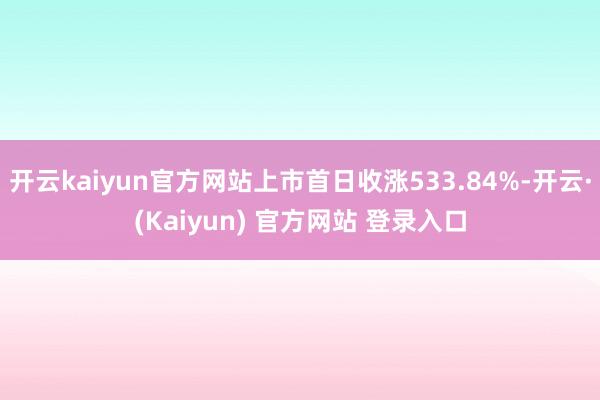 开云kaiyun官方网站上市首日收涨533.84%-开云·(Kaiyun) 官方网站 登录入口
