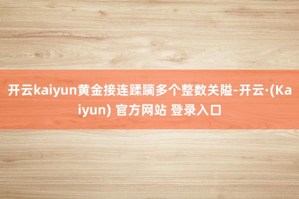 开云kaiyun黄金接连蹂躏多个整数关隘-开云·(Kaiyun) 官方网站 登录入口