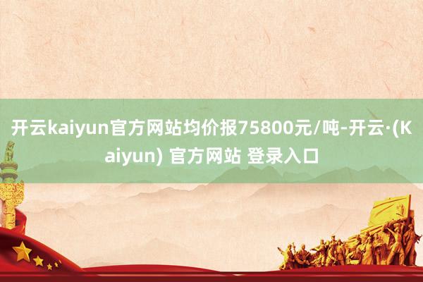 开云kaiyun官方网站均价报75800元/吨-开云·(Kaiyun) 官方网站 登录入口