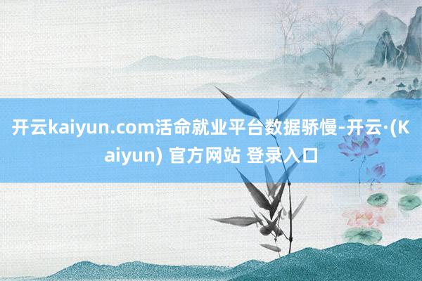 开云kaiyun.com活命就业平台数据骄慢-开云·(Kaiyun) 官方网站 登录入口