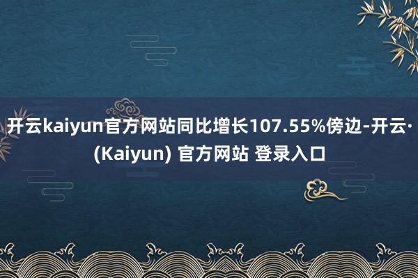 开云kaiyun官方网站同比增长107.55%傍边-开云·(Kaiyun) 官方网站 登录入口