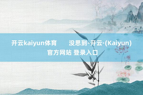 开云kaiyun体育       没思到-开云·(Kaiyun) 官方网站 登录入口