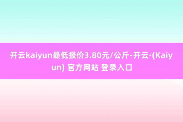 开云kaiyun最低报价3.80元/公斤-开云·(Kaiyun) 官方网站 登录入口