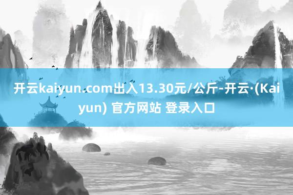 开云kaiyun.com出入13.30元/公斤-开云·(Kaiyun) 官方网站 登录入口