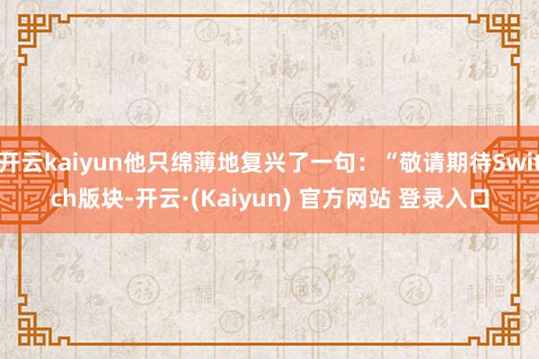 开云kaiyun他只绵薄地复兴了一句：“敬请期待Switch版块-开云·(Kaiyun) 官方网站 登录入口