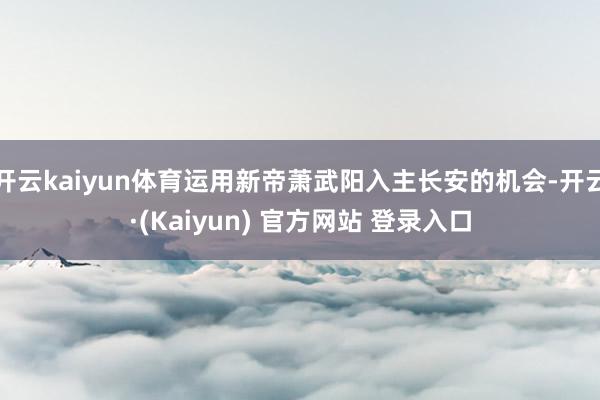 开云kaiyun体育运用新帝萧武阳入主长安的机会-开云·(Kaiyun) 官方网站 登录入口