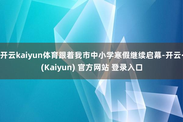 开云kaiyun体育跟着我市中小学寒假继续启幕-开云·(Kaiyun) 官方网站 登录入口