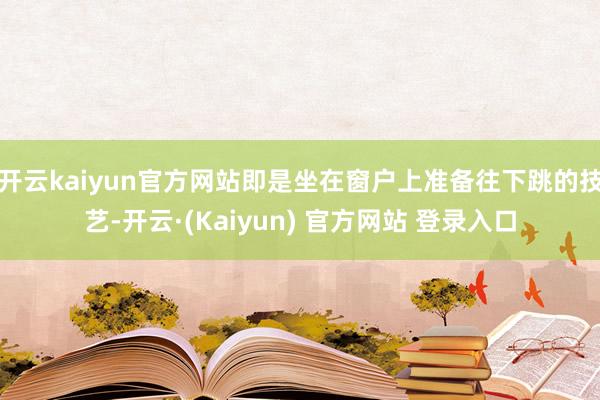 开云kaiyun官方网站即是坐在窗户上准备往下跳的技艺-开云·(Kaiyun) 官方网站 登录入口
