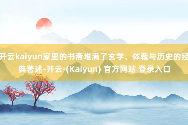 开云kaiyun家里的书斋堆满了玄学、体裁与历史的经典著述-开云·(Kaiyun) 官方网站 登录入口