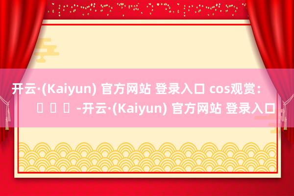 开云·(Kaiyun) 官方网站 登录入口 cos观赏: -开云·(Kaiyun) 官方网站 登录入口