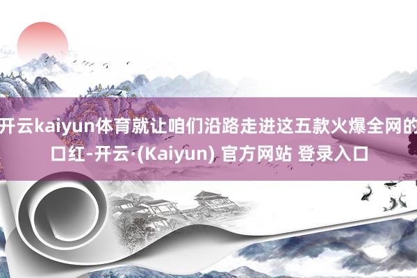 开云kaiyun体育就让咱们沿路走进这五款火爆全网的口红-开云·(Kaiyun) 官方网站 登录入口