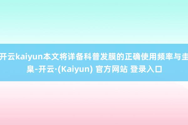 开云kaiyun本文将详备科普发膜的正确使用频率与圭臬-开云·(Kaiyun) 官方网站 登录入口
