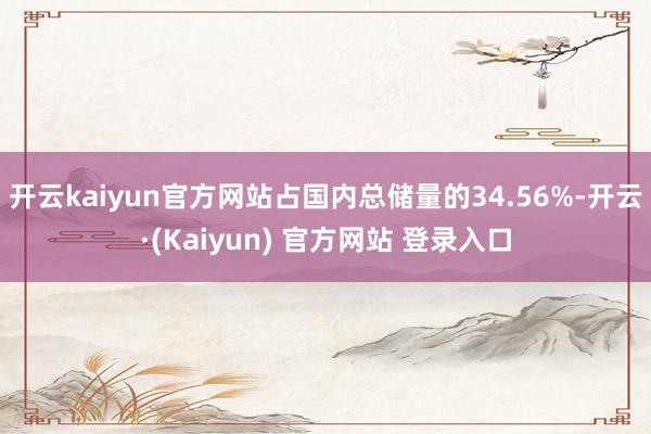 开云kaiyun官方网站占国内总储量的34.56%-开云·(Kaiyun) 官方网站 登录入口