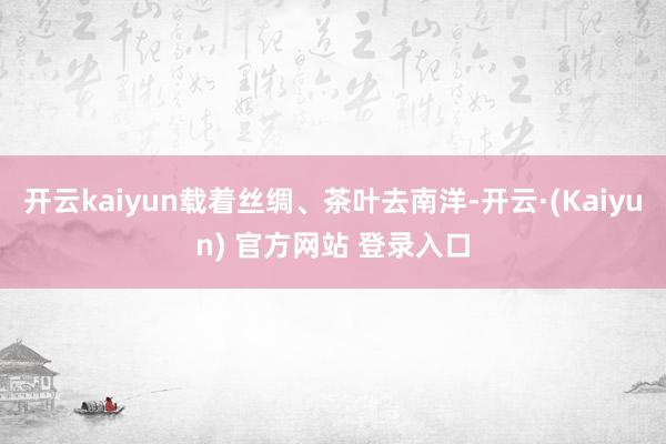 开云kaiyun载着丝绸、茶叶去南洋-开云·(Kaiyun) 官方网站 登录入口