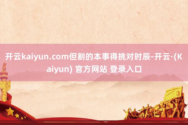 开云kaiyun.com但割的本事得挑对时辰-开云·(Kaiyun) 官方网站 登录入口
