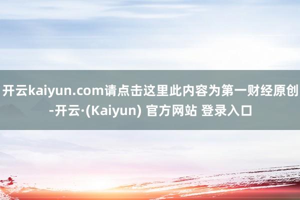 开云kaiyun.com请点击这里此内容为第一财经原创-开云·(Kaiyun) 官方网站 登录入口