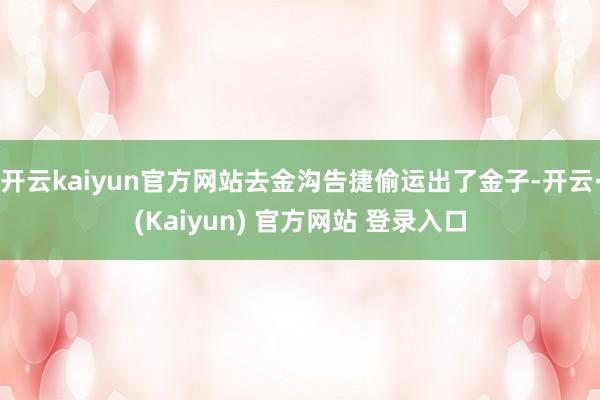 开云kaiyun官方网站去金沟告捷偷运出了金子-开云·(Kaiyun) 官方网站 登录入口