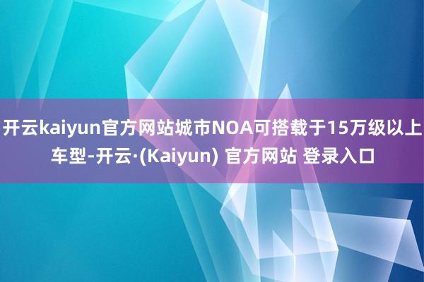 开云kaiyun官方网站城市NOA可搭载于15万级以上车型-开云·(Kaiyun) 官方网站 登录入口