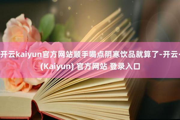 开云kaiyun官方网站顺手喝点阴寒饮品就算了-开云·(Kaiyun) 官方网站 登录入口