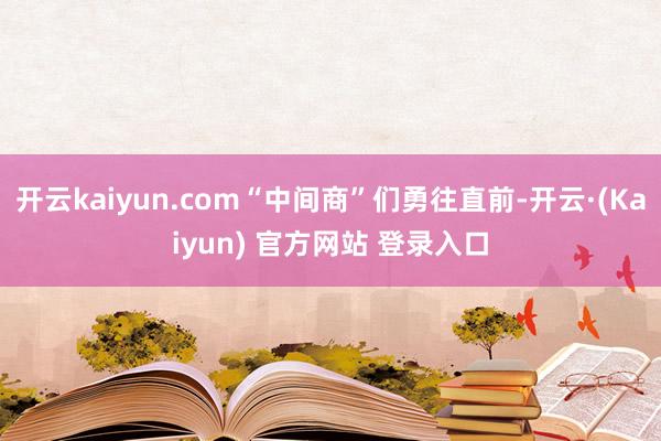 开云kaiyun.com“中间商”们勇往直前-开云·(Kaiyun) 官方网站 登录入口