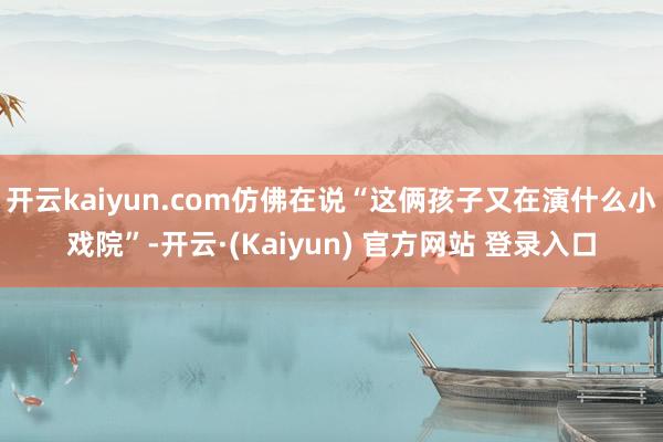 开云kaiyun.com仿佛在说“这俩孩子又在演什么小戏院”-开云·(Kaiyun) 官方网站 登录入口