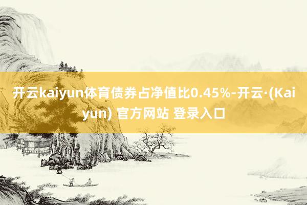 开云kaiyun体育债券占净值比0.45%-开云·(Kaiyun) 官方网站 登录入口