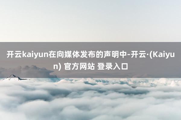 开云kaiyun在向媒体发布的声明中-开云·(Kaiyun) 官方网站 登录入口