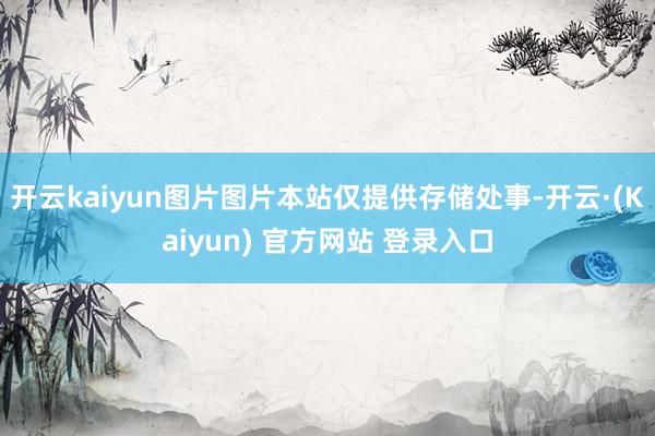 开云kaiyun图片图片本站仅提供存储处事-开云·(Kaiyun) 官方网站 登录入口