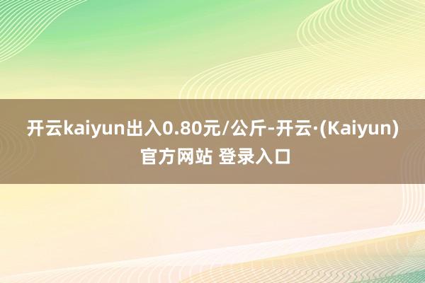 开云kaiyun出入0.80元/公斤-开云·(Kaiyun) 官方网站 登录入口