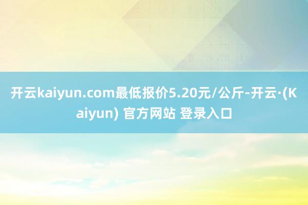 开云kaiyun.com最低报价5.20元/公斤-开云·(Kaiyun) 官方网站 登录入口
