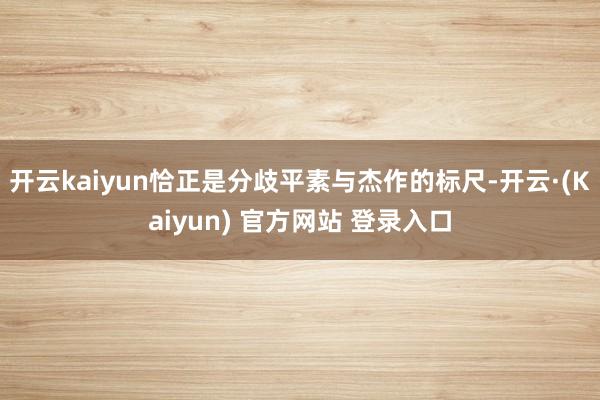 开云kaiyun恰正是分歧平素与杰作的标尺-开云·(Kaiyun) 官方网站 登录入口