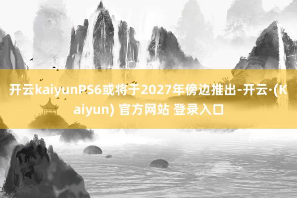 开云kaiyunPS6或将于2027年傍边推出-开云·(Kaiyun) 官方网站 登录入口