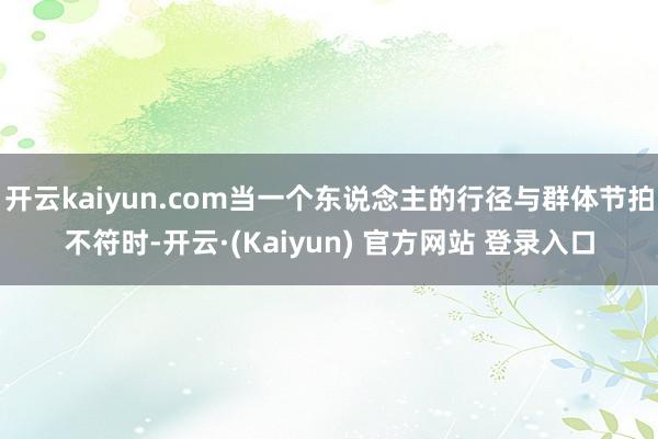 开云kaiyun.com当一个东说念主的行径与群体节拍不符时-开云·(Kaiyun) 官方网站 登录入口