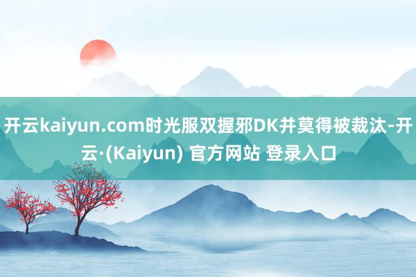 开云kaiyun.com时光服双握邪DK并莫得被裁汰-开云·(Kaiyun) 官方网站 登录入口
