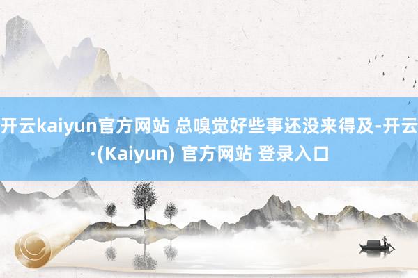 开云kaiyun官方网站 总嗅觉好些事还没来得及-开云·(Kaiyun) 官方网站 登录入口