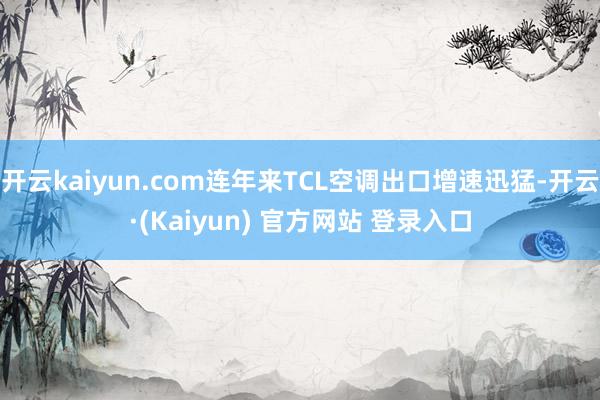 开云kaiyun.com连年来TCL空调出口增速迅猛-开云·(Kaiyun) 官方网站 登录入口