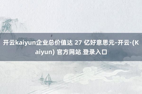 开云kaiyun企业总价值达 27 亿好意思元-开云·(Kaiyun) 官方网站 登录入口