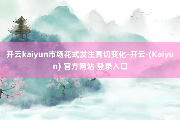 开云kaiyun市场花式发生真切变化-开云·(Kaiyun) 官方网站 登录入口