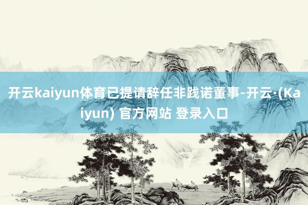 开云kaiyun体育已提请辞任非践诺董事-开云·(Kaiyun) 官方网站 登录入口