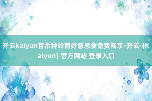 开云kaiyun百余种岭南好意思食免费畅享-开云·(Kaiyun) 官方网站 登录入口