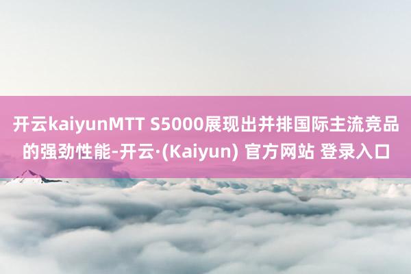 开云kaiyunMTT S5000展现出并排国际主流竞品的强劲性能-开云·(Kaiyun) 官方网站 登录入口
