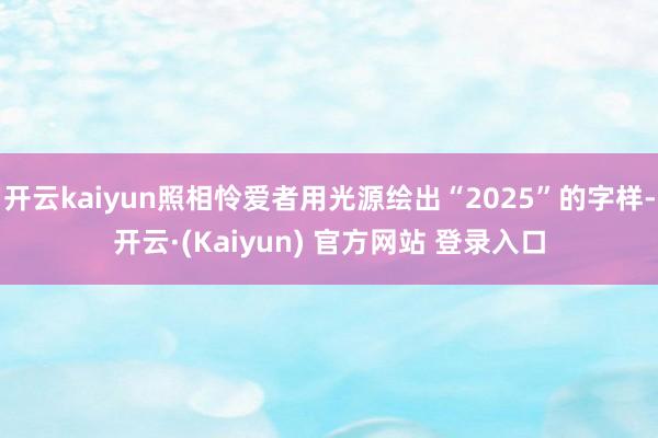 开云kaiyun照相怜爱者用光源绘出“2025”的字样-开云·(Kaiyun) 官方网站 登录入口