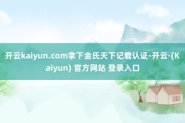 开云kaiyun.com拿下金氏天下记载认证-开云·(Kaiyun) 官方网站 登录入口